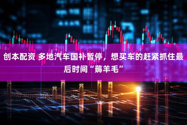 创本配资 多地汽车国补暂停，想买车的赶紧抓住最后时间“薅羊毛”