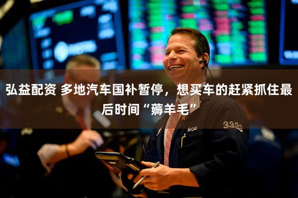 弘益配资 多地汽车国补暂停，想买车的赶紧抓住最后时间“薅羊毛”