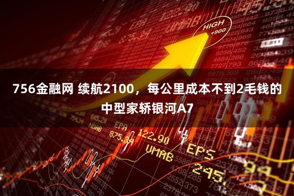 756金融网 续航2100，每公里成本不到2毛钱的中型家轿银河A7