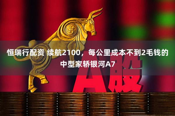 恒瑞行配资 续航2100，每公里成本不到2毛钱的中型家轿银河A7