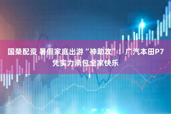 国榮配资 暑假家庭出游“神助攻”！广汽本田P7凭实力承包全家快乐
