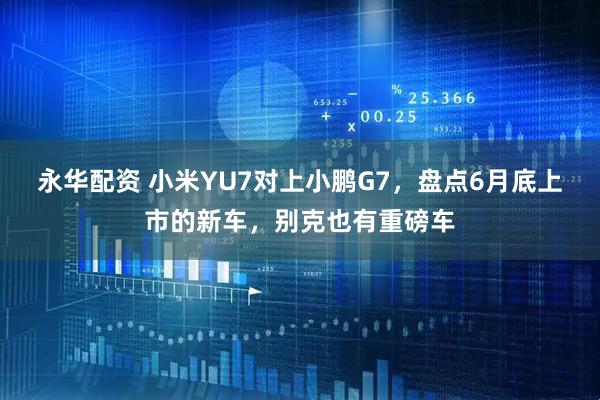 永华配资 小米YU7对上小鹏G7，盘点6月底上市的新车，别克也有重磅车