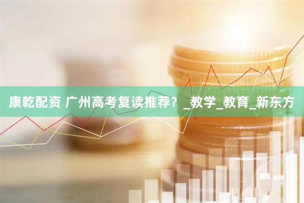 康乾配资 广州高考复读推荐？_教学_教育_新东方