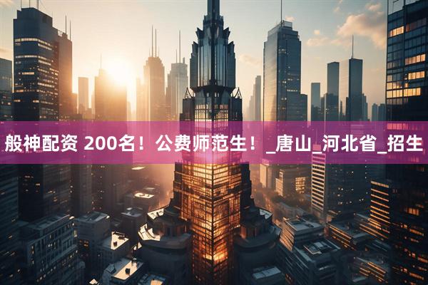 般神配资 200名！公费师范生！_唐山_河北省_招生