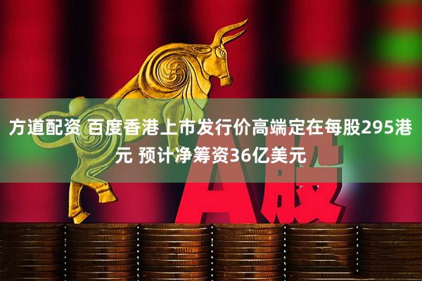 方道配资 百度香港上市发行价高端定在每股295港元 预计净筹资36亿美元