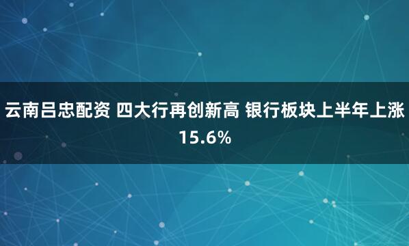 云南吕忠配资 四大行再创新高 银行板块上半年上涨15.6%