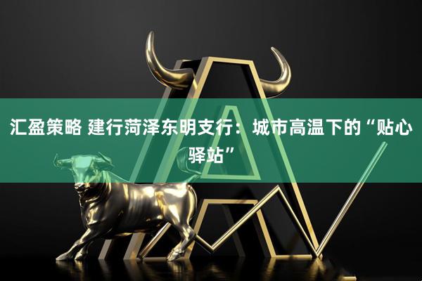 汇盈策略 建行菏泽东明支行：城市高温下的“贴心驿站”
