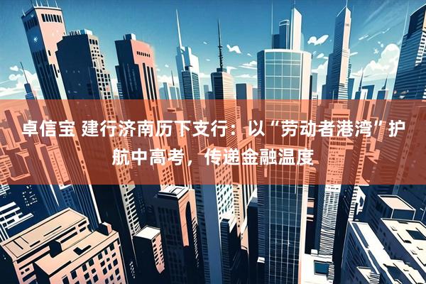 卓信宝 建行济南历下支行：以“劳动者港湾”护航中高考，传递金融温度