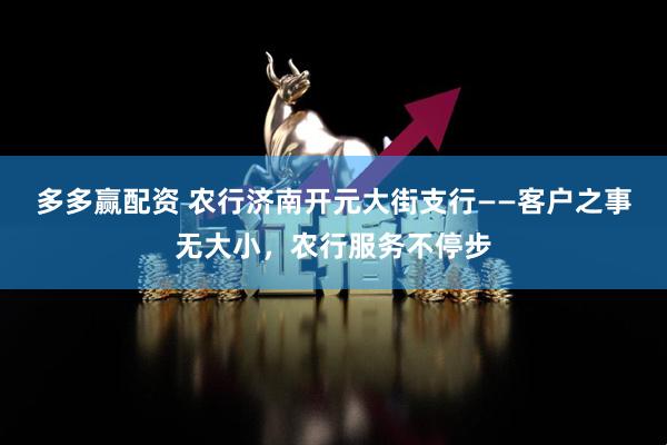 多多赢配资 农行济南开元大街支行——客户之事无大小，农行服务不停步