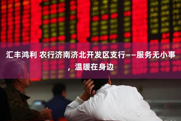 汇丰鸿利 农行济南济北开发区支行——服务无小事，温暖在身边