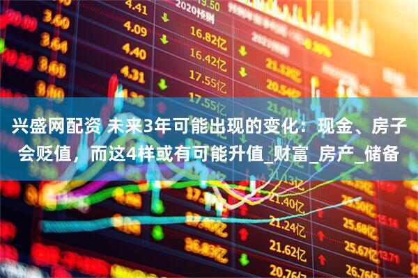 兴盛网配资 未来3年可能出现的变化：现金、房子会贬值，而这4样或有可能升值_财富_房产_储备