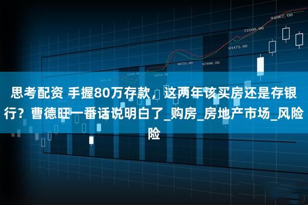 思考配资 手握80万存款，这两年该买房还是存银行？曹德旺一番话说明白了_购房_房地产市场_风险