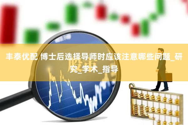 丰泰优配 博士后选择导师时应该注意哪些问题_研究_学术_指导