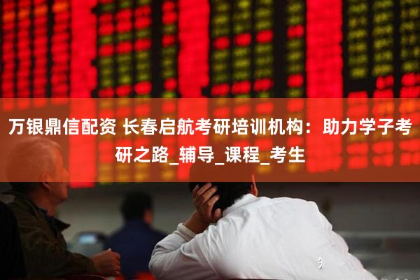 万银鼎信配资 长春启航考研培训机构：助力学子考研之路_辅导_课程_考生