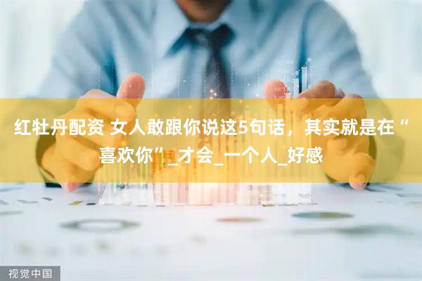 红牡丹配资 女人敢跟你说这5句话，其实就是在“喜欢你”_才会_一个人_好感