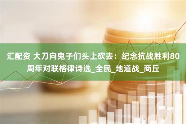 汇配资 大刀向鬼子们头上砍去：纪念抗战胜利80周年对联格律诗选_全民_地道战_商丘