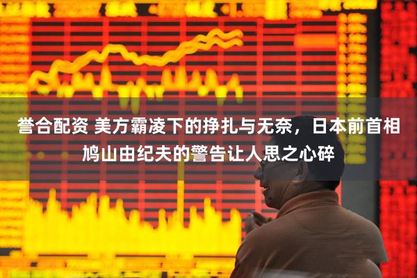 誉合配资 美方霸凌下的挣扎与无奈，日本前首相鸠山由纪夫的警告让人思之心碎
