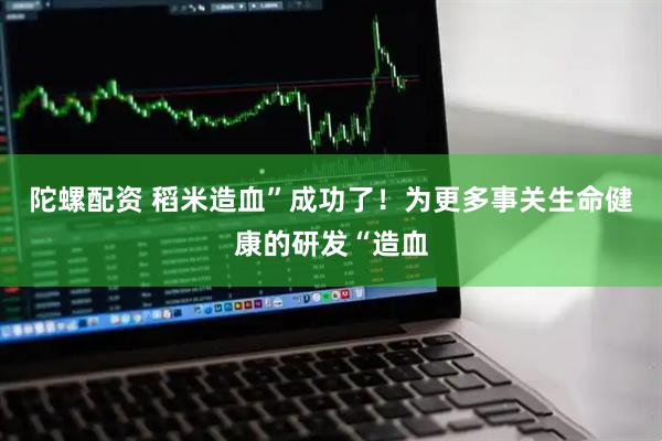 陀螺配资 稻米造血”成功了！为更多事关生命健康的研发“造血