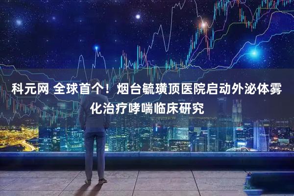 科元网 全球首个！烟台毓璜顶医院启动外泌体雾化治疗哮喘临床研究