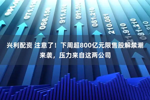 兴利配资 注意了！下周超800亿元限售股解禁潮来袭，压力来自这两公司