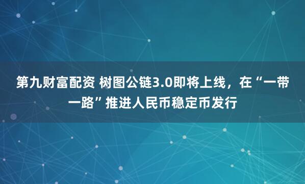第九财富配资 树图公链3.0即将上线，在“一带一路”推进人民币稳定币发行