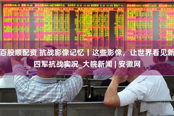百股顺配资 抗战影像记忆丨这些影像，让世界看见新四军抗战实况_大皖新闻 | 安徽网