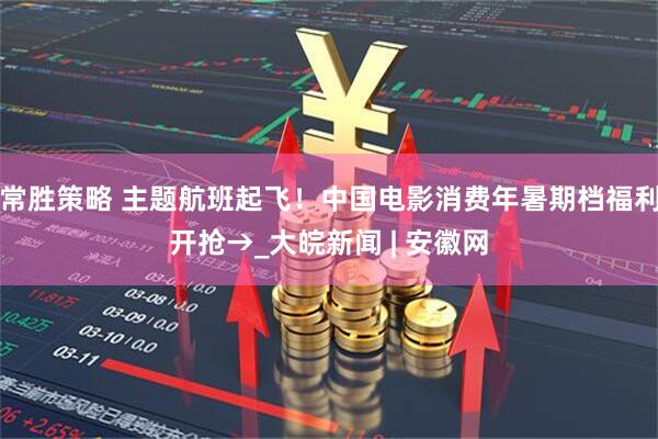 常胜策略 主题航班起飞！中国电影消费年暑期档福利开抢→_大皖新闻 | 安徽网