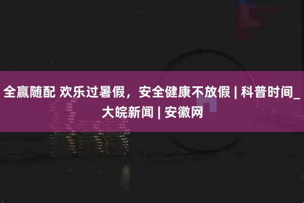 全赢随配 欢乐过暑假，安全健康不放假 | 科普时间_大皖新闻 | 安徽网
