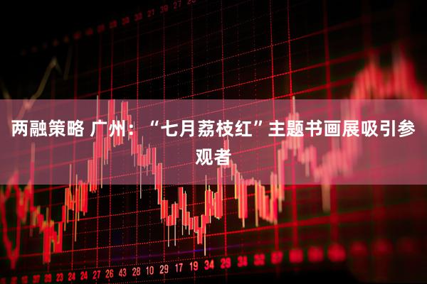两融策略 广州：“七月荔枝红”主题书画展吸引参观者