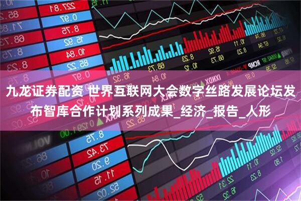 九龙证券配资 世界互联网大会数字丝路发展论坛发布智库合作计划系列成果_经济_报告_人形