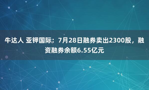 牛达人 亚钾国际：7月28日融券卖出2300股，融资融券余额6.55亿元