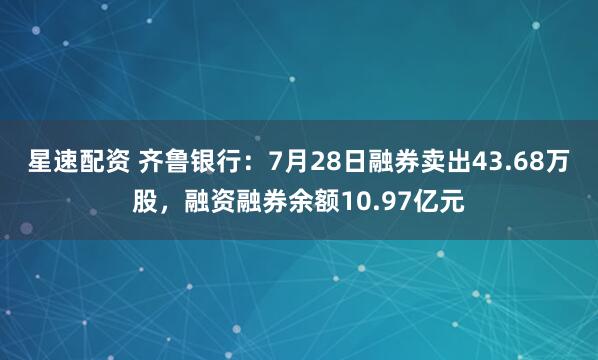 星速配资 齐鲁银行：7月28日融券卖出43.68万股，融资融券余额10.97亿元