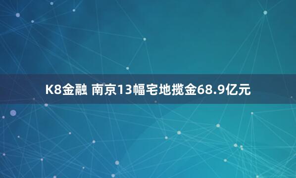 K8金融 南京13幅宅地揽金68.9亿元