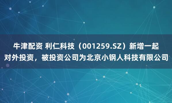 牛津配资 利仁科技（001259.SZ）新增一起对外投资，被投资公司为北京小钢人科技有限公司