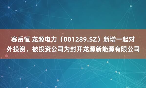 赛岳恒 龙源电力（001289.SZ）新增一起对外投资，被投资公司为封开龙源新能源有限公司