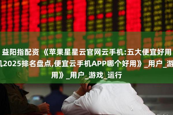 益阳指配资 《苹果星星云官网云手机:五大便宜好用的云手机2025排名盘点,便宜云手机APP哪个好用》_用户_游戏_运行