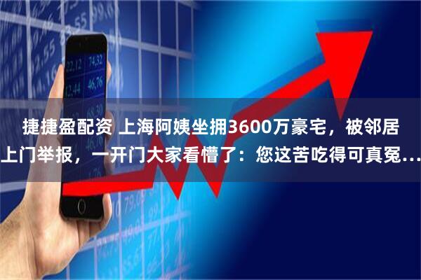 捷捷盈配资 上海阿姨坐拥3600万豪宅，被邻居上门举报，一开门大家看懵了：您这苦吃得可真冤…
