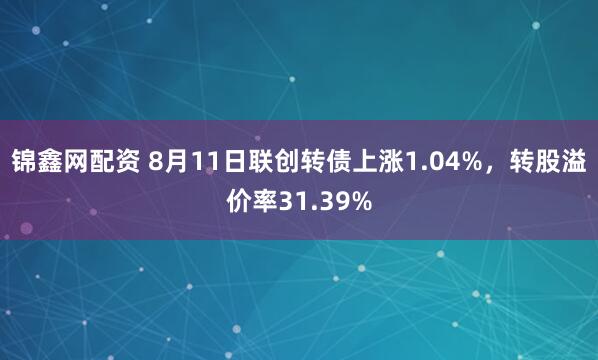 锦鑫网配资 8月11日联创转债上涨1.04%，转股溢价率31.39%