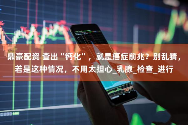鼎豪配资 查出“钙化”，就是癌症前兆？别乱猜，若是这种情况，不用太担心_乳腺_检查_进行