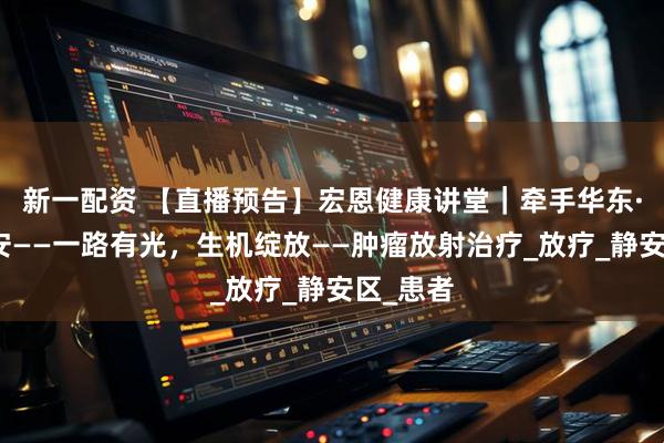 新一配资 【直播预告】宏恩健康讲堂｜牵手华东·健康静安——一路有光，生机绽放——肿瘤放射治疗_放疗_静安区_患者