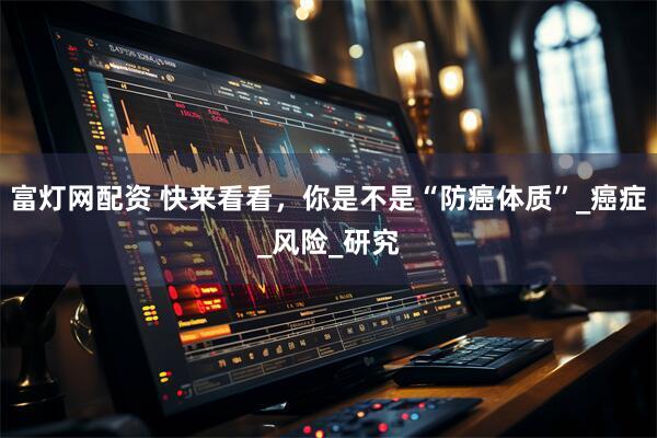富灯网配资 快来看看，你是不是“防癌体质”_癌症_风险_研究