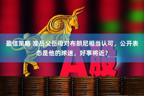 盈信策略 准岳父岳母对布朗尼相当认可，公开表态是他的球迷，好事将近？
