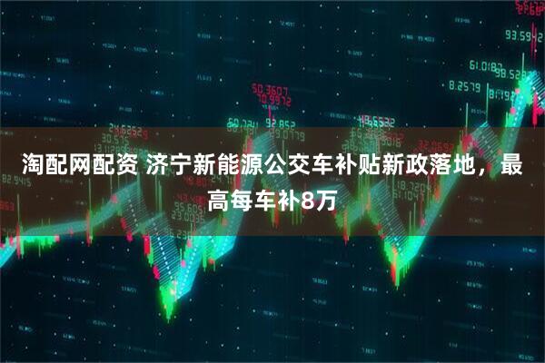 淘配网配资 济宁新能源公交车补贴新政落地，最高每车补8万