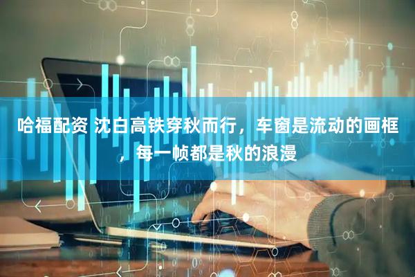 哈福配资 沈白高铁穿秋而行，车窗是流动的画框，每一帧都是秋的浪漫